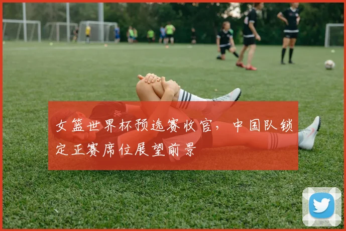 女篮世界杯预选赛收官，中国队锁定正赛席位展望前景