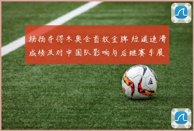 杨扬夺得冬奥会首枚金牌 短道速滑成绩及对中国队影响与后继赛季展望