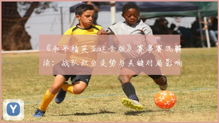 《和平精英亚运会版》赛事赛况解读：战队积分走势与关键对局影响分析