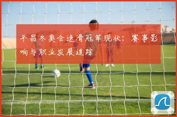 平昌冬奥会速滑冠军现状：赛事影响与职业发展追踪