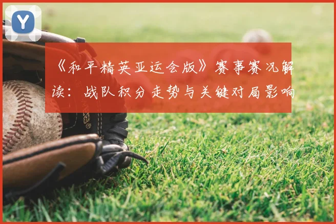 《和平精英亚运会版》赛事赛况解读：战队积分走势与关键对局影响分析