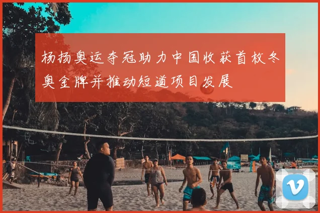 杨扬奥运夺冠助力中国收获首枚冬奥金牌并推动短道项目发展