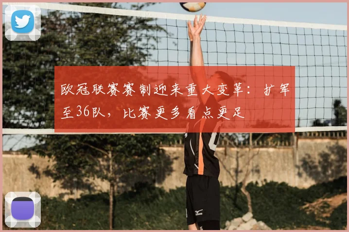 欧冠联赛赛制迎来重大变革：扩军至36队，比赛更多看点更足