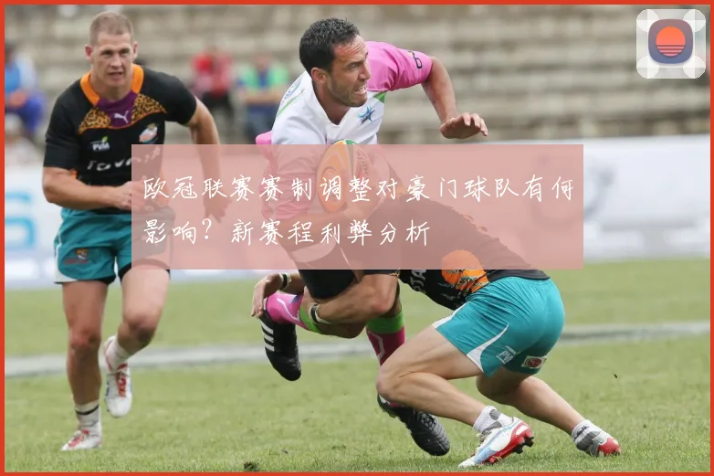 欧冠联赛赛制调整对豪门球队有何影响？新赛程利弊分析